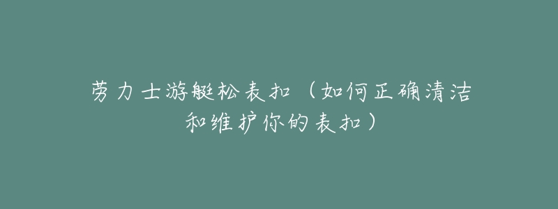劳力士游艇松表扣(如何正确清洁和维护你的表扣)-名表号 劳力士游艇松表扣(如何正确清洁和维护你的表扣)