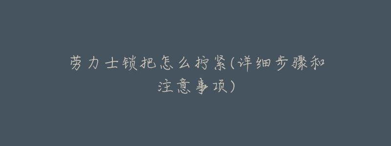 劳力士锁把怎么拧紧(详细步骤和注意事项)-名表号 劳力士锁把怎么拧紧(详细步骤和注意事项)