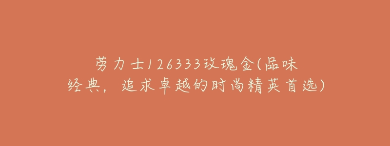 劳力士126333玫瑰金(品味经典,追求卓越的时尚精英首选)-名表号 劳力士126333玫瑰金(品味经典,追求卓越的时尚精英首选)