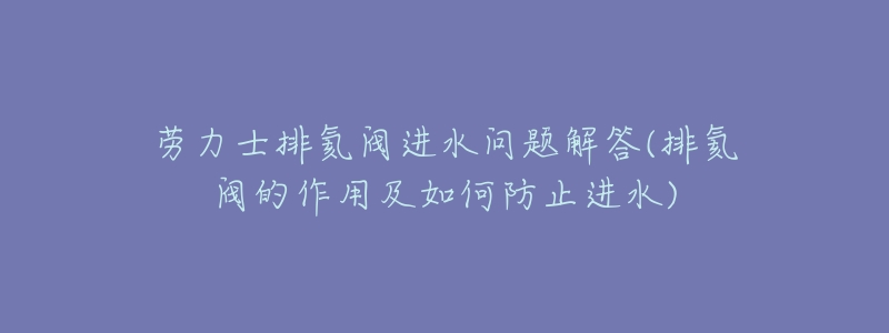 劳力士排氦阀进水问题解答(排氦阀的作用及如何防止进水)-名表号 劳力士排氦阀进水问题解答(排氦阀的作用及如何防止进水)