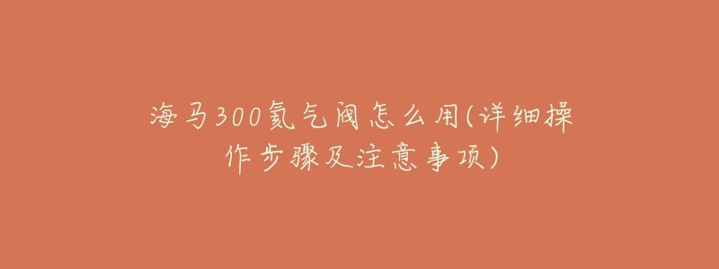 海马300氦气阀怎么用(详细操作步骤及注意事项)-名表号 海马300氦气阀怎么用(详细操作步骤及注意事项)