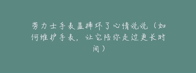 劳力士手表盖摔坏了心情说说(如何维护手表,让它陪你走过更长时间)-名表号 劳力士手表盖摔坏了心情说说(如何维护手表,让它陪你走过更长时间)