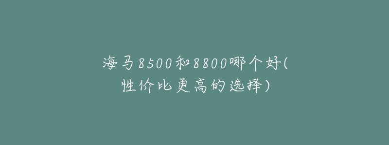 海马8500和8800哪个好(性价比更高的选择)