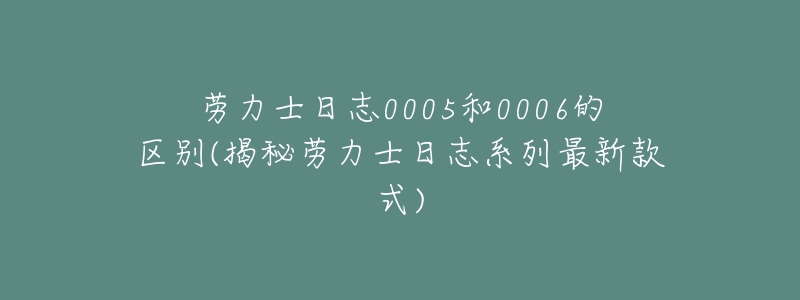 劳力士日志0005和0006的区别(揭秘劳力士日志系列最新款式)-名表号 劳力士日志0005和0006的区别(揭秘劳力士日志系列最新款式)