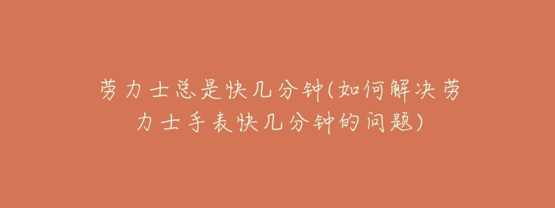 劳力士总是快几分钟(如何解决劳力士手表快几分钟的问题)-名表号 劳力士总是快几分钟(如何解决劳力士手表快几分钟的问题)