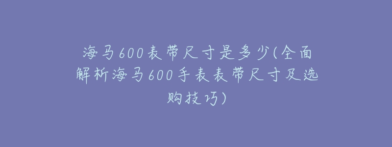 海马600表带尺寸是多少(全面解析海马600手表表带尺寸及选购技巧)-名表号 海马600表带尺寸是多少(全面解析海马600手表表带尺寸及选购技巧)