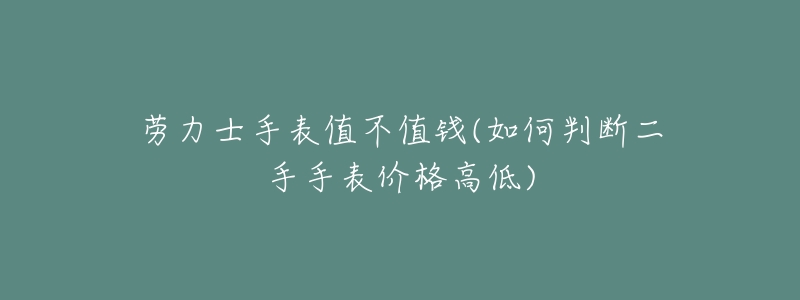 劳力士手表值不值钱(如何判断二手手表价格高低)-名表号 劳力士手表值不值钱(如何判断二手手表价格高低)