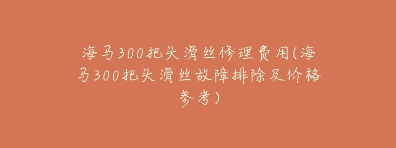 海马300把头滑丝修理费用(海马300把头滑丝故障排除及价格参考)