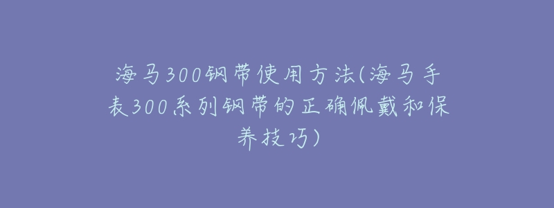 海马300钢带使用方法(海马手表300系列钢带的正确佩戴和保养技巧)-名表号 海马300钢带使用方法(海马手表300系列钢带的正确佩戴和保养技巧)