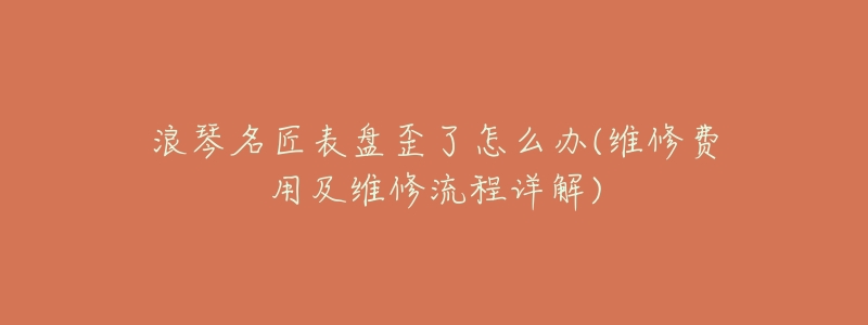 浪琴名匠表盘歪了怎么办(维修费用及维修流程详解)-名表号 浪琴名匠表盘歪了怎么办(维修费用及维修流程详解)