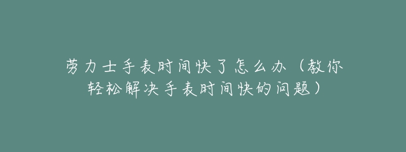 劳力士手表时间快了怎么办(教你轻松解决手表时间快的问题)-名表号 劳力士手表时间快了怎么办(教你轻松解决手表时间快的问题)