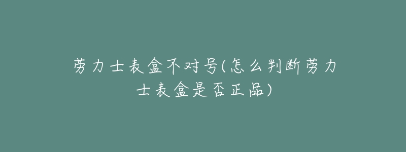 劳力士表盒不对号(怎么判断劳力士表盒是否正品)-名表号 劳力士表盒不对号(怎么判断劳力士表盒是否正品)