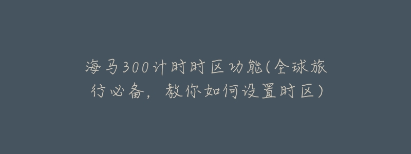 海马300计时时区功能(全球旅行必备,教你如何设置时区)-名表号 海马300计时时区功能(全球旅行必备,教你如何设置时区)