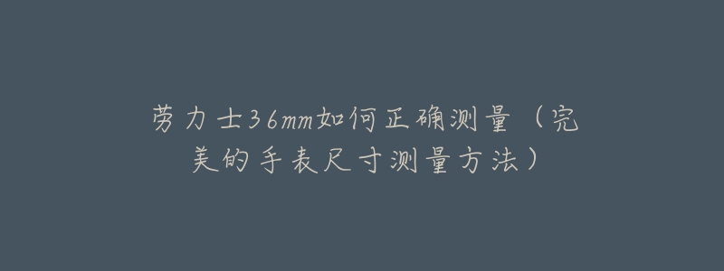 劳力士36mm如何正确测量(完美的手表尺寸测量方法)-名表号 劳力士36mm如何正确测量(完美的手表尺寸测量方法)