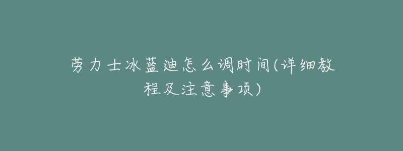 劳力士冰蓝迪怎么调时间(详细教程及注意事项)-名表号 劳力士冰蓝迪怎么调时间(详细教程及注意事项)