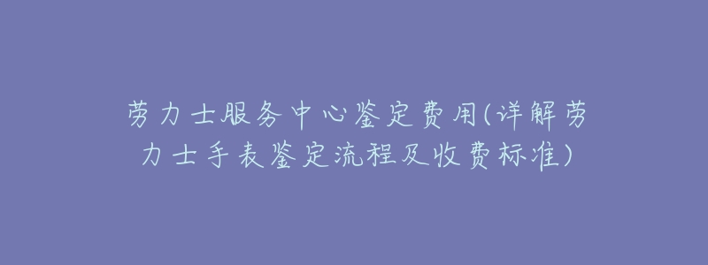 劳力士服务中心鉴定费用(详解劳力士手表鉴定流程及收费标准)-名表号 劳力士服务中心鉴定费用(详解劳力士手表鉴定流程及收费标准)