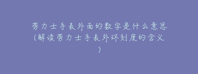 劳力士手表外面的数字是什么意思(解读劳力士手表外环刻度的含义)-名表号 劳力士手表外面的数字是什么意思(解读劳力士手表外环刻度的含义)