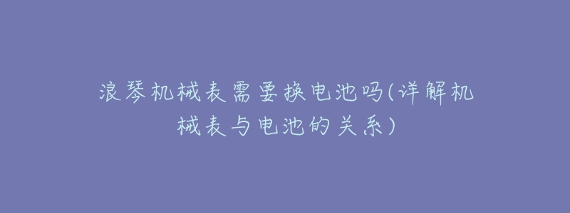 浪琴机械表需要换电池吗(详解机械表与电池的关系)-名表号 浪琴机械表需要换电池吗(详解机械表与电池的关系)