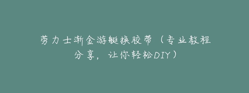 劳力士渐金游艇换胶带(专业教程分享,让你轻松DIY)-名表号 劳力士渐金游艇换胶带(专业教程分享,让你轻松DIY)