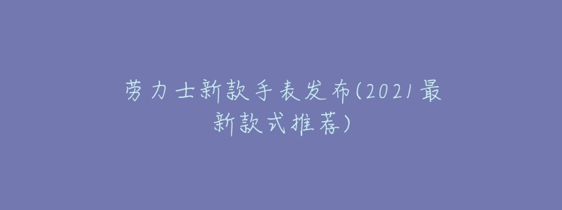 劳力士新款手表发布(2021最新款式推荐)-名表号 劳力士新款手表发布(2021最新款式推荐)