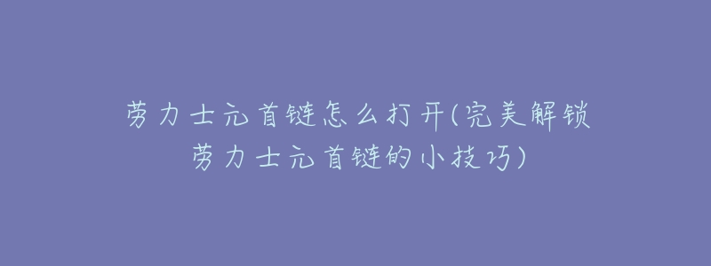 劳力士元首链怎么打开(完美解锁劳力士元首链的小技巧)-名表号 劳力士元首链怎么打开(完美解锁劳力士元首链的小技巧)