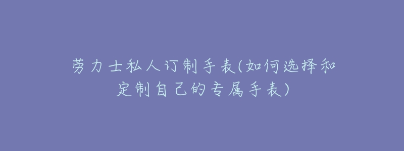 劳力士私人订制手表(如何选择和定制自己的专属手表)-名表号 劳力士私人订制手表(如何选择和定制自己的专属手表)