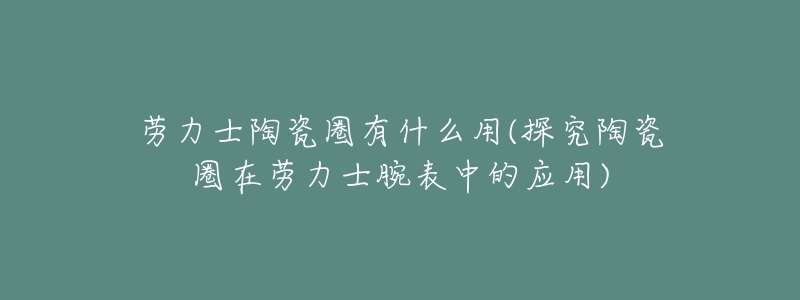 劳力士陶瓷圈有什么用(探究陶瓷圈在劳力士腕表中的应用)-名表号 劳力士陶瓷圈有什么用(探究陶瓷圈在劳力士腕表中的应用)