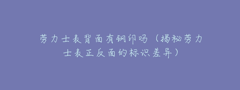 劳力士表背面有钢印吗(揭秘劳力士表正反面的标识差异)-名表号 劳力士表背面有钢印吗(揭秘劳力士表正反面的标识差异)