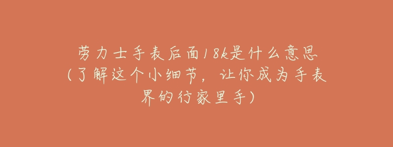劳力士手表后面18k是什么意思(了解这个小细节,让你成为手表界的行家里手)-名表号 劳力士手表后面18k是什么意思(了解这个小细节,让你成为手表界的行家里手)