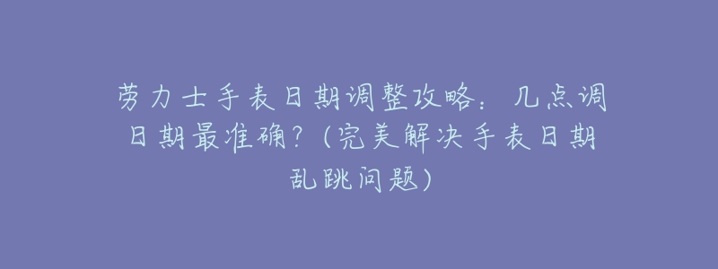 劳力士手表日期调整攻略:几点调日期最准确?(完美解决手表日期乱跳问题)-名表号 劳力士手表日期调整攻略:几点调日期最准确?(完美解决手表日期乱跳问题)