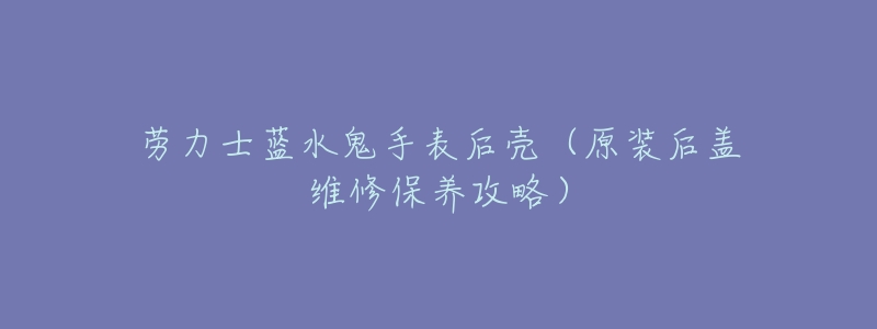 劳力士蓝水鬼手表后壳(原装后盖维修保养攻略)-名表号 劳力士蓝水鬼手表后壳(原装后盖维修保养攻略)