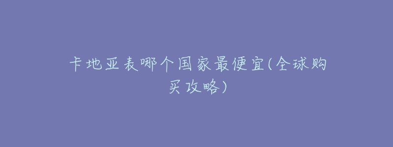 卡地亚表哪个国家最便宜(全球购买攻略)-名表号 卡地亚表哪个国家最便宜(全球购买攻略)