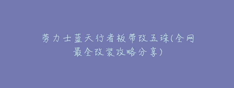 劳力士蓝天行者板带改五珠(全网最全改装攻略分享)-名表号 劳力士蓝天行者板带改五珠(全网最全改装攻略分享)