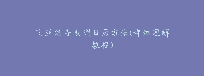 飞亚达手表调日历方法(详细图解教程)-名表号 飞亚达手表调日历方法(详细图解教程)