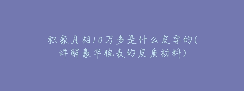 积家月相10万多是什么皮字的(详解豪华腕表的皮质材料)-名表号 积家月相10万多是什么皮字的(详解豪华腕表的皮质材料)