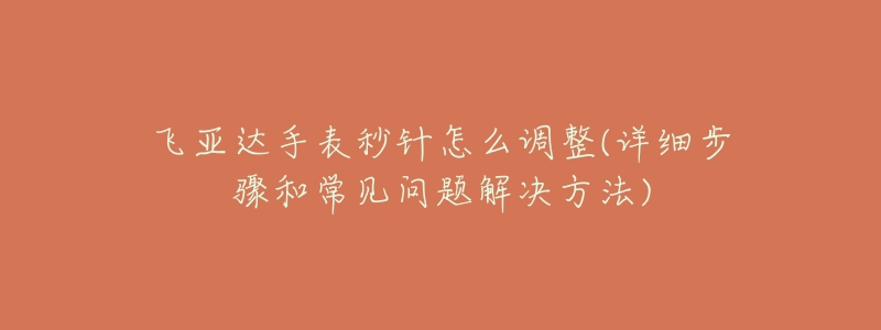 飞亚达手表秒针怎么调整(详细步骤和常见问题解决方法)-名表号 飞亚达手表秒针怎么调整(详细步骤和常见问题解决方法)