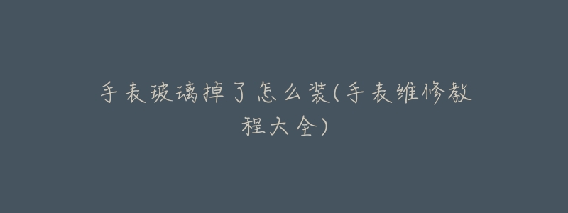 手表玻璃掉了怎么装(手表维修教程大全)-名表号 手表玻璃掉了怎么装(手表维修教程大全)