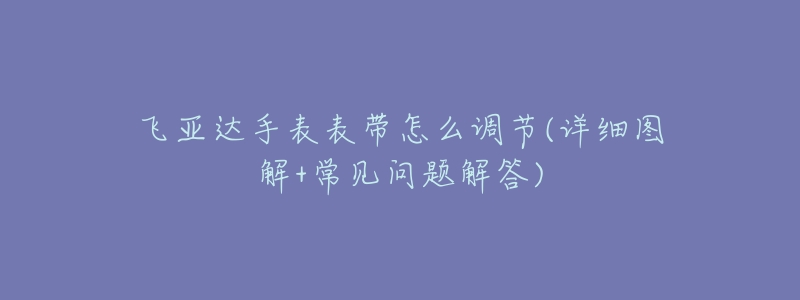 飞亚达手表表带怎么调节(详细图解+常见问题解答)-名表号 飞亚达手表表带怎么调节(详细图解+常见问题解答)