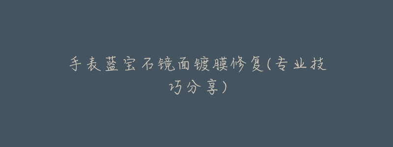 手表蓝宝石镜面镀膜修复(专业技巧分享)-名表号 手表蓝宝石镜面镀膜修复(专业技巧分享)