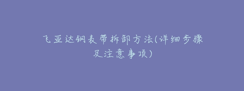 飞亚达钢表带拆卸方法(详细步骤及注意事项)-名表号 飞亚达钢表带拆卸方法(详细步骤及注意事项)