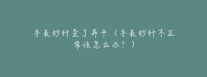 手表秒针歪了弄平(手表秒针不正常该怎么办?)-名表号 手表秒针歪了弄平(手表秒针不正常该怎么办?)
