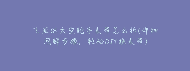飞亚达太空舱手表带怎么拆(详细图解步骤,轻松DIY换表带)-名表号 飞亚达太空舱手表带怎么拆(详细图解步骤,轻松DIY换表带)