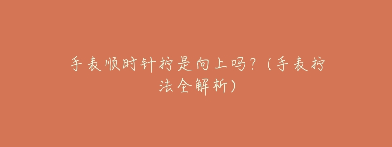 手表顺时针拧是向上吗?(手表拧法全解析)-名表号 手表顺时针拧是向上吗?(手表拧法全解析)