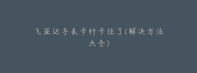 飞亚达手表卡针卡住了(解决方法大全)