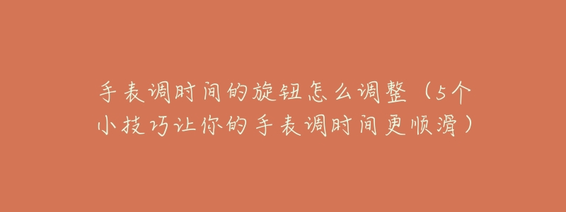 手表调时间的旋钮怎么调整(5个小技巧让你的手表调时间更顺滑)-名表号 手表调时间的旋钮怎么调整(5个小技巧让你的手表调时间更顺滑)