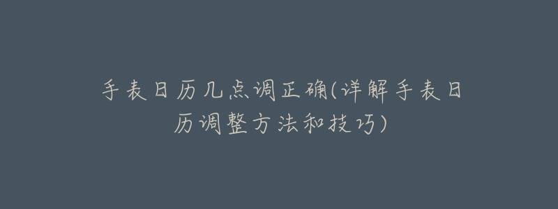 手表日历几点调正确(详解手表日历调整方法和技巧)-名表号 手表日历几点调正确(详解手表日历调整方法和技巧)