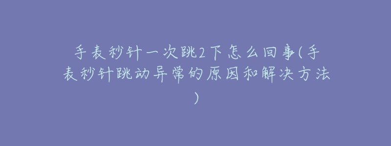 手表秒针一次跳2下怎么回事(手表秒针跳动异常的原因和解决方法)-名表号 手表秒针一次跳2下怎么回事(手表秒针跳动异常的原因和解决方法)