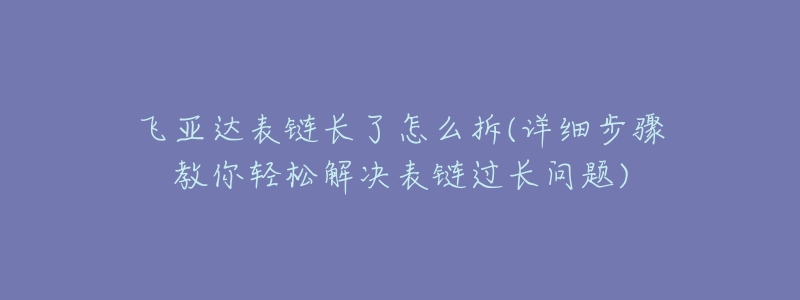 飞亚达表链长了怎么拆(详细步骤教你轻松解决表链过长问题)-名表号 飞亚达表链长了怎么拆(详细步骤教你轻松解决表链过长问题)