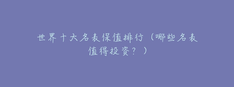 世界十大名表保值排行(哪些名表值得投资?)-名表号 世界十大名表保值排行(哪些名表值得投资?)