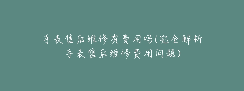 手表售后维修有费用吗(完全解析手表售后维修费用问题)-名表号 手表售后维修有费用吗(完全解析手表售后维修费用问题)
